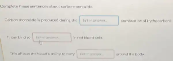 Complete these sentences about carbon monoxide.
Carbon monoxide is produced during the square  disappointed combustion of hydrocarbons.
It can bind to Enteranswer in red blood cells.
This affects the blood is ability to corry Enteranswer around the body.