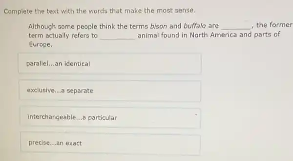 Complete the text with the words that make the most sense.
Although some people think the terms bison and buffalo are __ the former
term actually refers to __ animal found in North America and parts of
Europe.
parallel. __ an identical
exclusive __ a separate
interchangeable __ a particular
precise...an exact