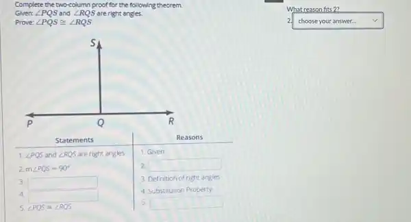 Complete the two-column proof for the following theorem.
Given: angle P Q S and angle R Q S are right angles.
Prove: angle P Q S cong angle R Q S 
What reason fits 2?
2 choose your answer...
1. Given
2. square 
3. Definition of right angles
4. Substitution Property
5. angle P Q S=angle R Q S