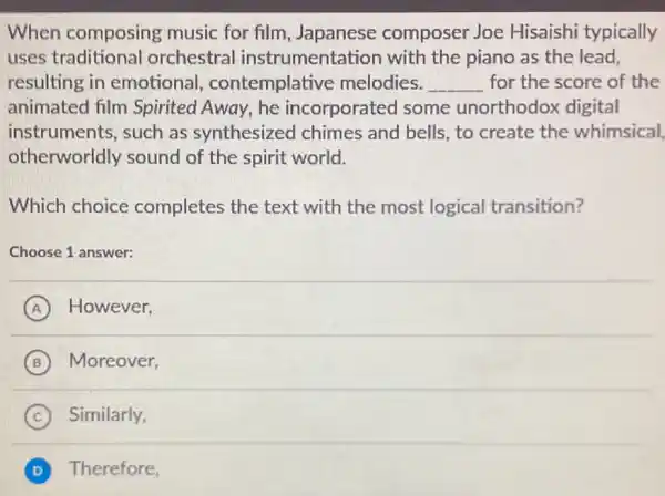 When composing music for film , Japanese composer Joe Hisaishi typically
uses traditional orchestra instrumentation with the piano as the lead,
resulting in emotional contemplative melodies. __ for the score of the
animated film Spirited Away, he incorporated some unorthodox digital
otherworldly sound of the spirit world.
instruments,such as synthesized chimes and bells, to create the whimsical,
Which choice completes the text with the most logical transition?
Choose 1 answer:
A ) However,
B ) Moreover,
C Similarly,
D Therefore,