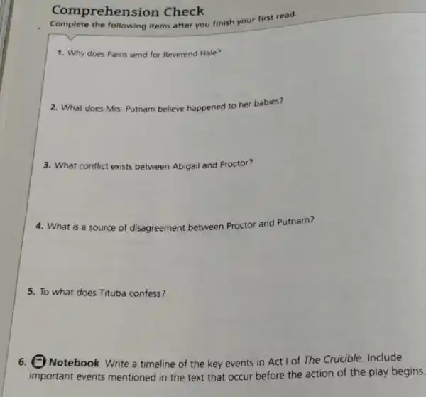 Comprehension Check
Complete the following items after you finish your first read.
1. Why does Parris send for Reverend Hale?
2. What does Mrs Putnam believe happened to her babies?
3. What conflict exists between Abigail and Proctor?
4. What is a source of disagreement between Proctor and Putnam?
5. To what does Tituba confess?
Notebook Write a timeline of the key events in Act I of The Crucible. Include
important events mentioned in the text that occur before the action of the play begins.