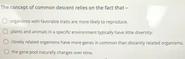 The concept of common descent relies on the fact that -
organisms with favorable traits are more likely to reproduce.
plants and animals in a specific environment typically have little diversity.
closely related organisms have more genes in common than distantly related organisms.
the gene pool naturally changes over time.