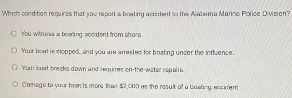 Which condition requires that you report a boating accident to the Alabama Marine Police Division?
You witness a boating accident from shore.
Your boat is stopped , and you are arrested for boating under the influence.
Your boat breaks down and requires on-the-water repairs.
Damage to your boat is more than 2,000 as the result of a boating accident.