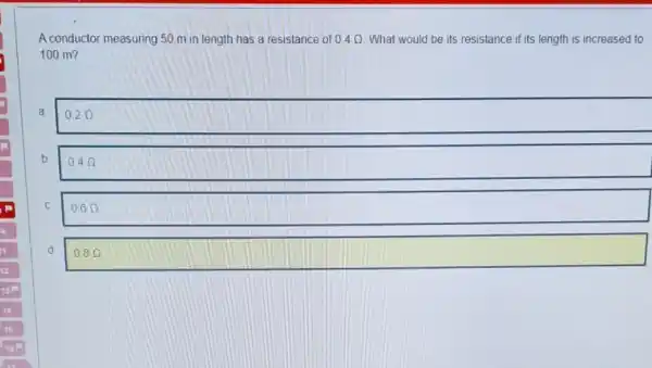 A conductor measuring 50 m in length has a resistance of 0.4Omega  What would be its resistance if its length is increased to
100 m?
a
0.2Omega 
b
0.4Omega 
C
0.6Omega 
d
0.8Omega  square