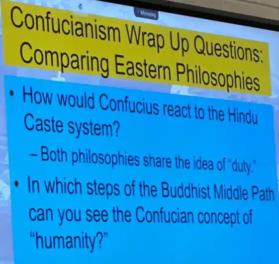 Confucianism Wrap Up Questions:
Comparing Eastern Philosophies
How would Confucius react to the Hindu
Caste system?
- Both philosophies share the idea of "duty."
In which steps of the Buddhist Middle Path
can you see the Confucian concept of
"humanity?"