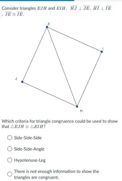 Consider triangles EJH and EIH . overline (HJ)bot overline (JE),overline (HI)bot overline (IE)
overline (JE)cong overline (IE)
Which criteria for triangle congruence could be used to show
that Delta EJHcong Delta EIH
Side-Side-Side
Side-Side-Angle
Hypotenuse-Leg
There is not enough information to show the
triangles are congruent.