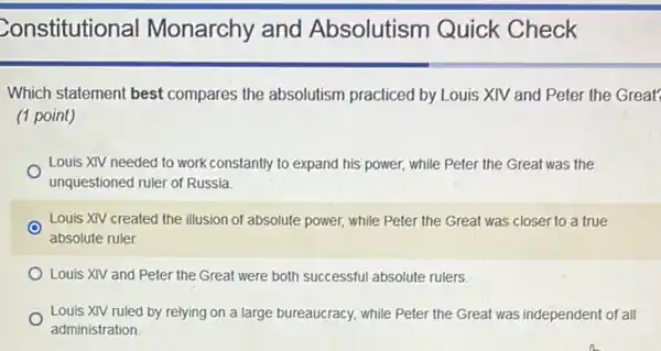 Constitutional Monarchy and Absolutism Quick Check
Which statement best compares the absolutism practiced by Louis XIV and Peter the Great?
(1 point)
Louis XIV needed to work constantly to expand his power, while Peter the Great was the
unquestioned ruler of Russia.
Louis XIV created the illusion of absolute power,while Peter the Great was closer to a true
absolute ruler.
Louis XIV and Peter the Great were both successful absolute rulers.
Louis XIV ruled by relying on a large bureaucracy, while Peter the Great was independent of all
administration.