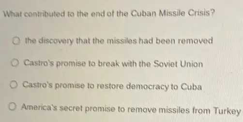 What contributed to the end of the Cuban Missile Crisis?
the discovery that the missiles had been removed
Castro's promise to break with the Soviet Union
Castro's promise to restore democracy to Cuba
America's secret promise to remove missiles from Turkey