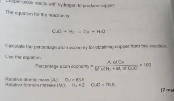 Copper oxide reacts with hydrogen to produce copper.
The equation for the reaction is:
CuO+H_(2)arrow Cu+H_(2)O
Calculate the percentage atom economy for obtaining copper from this reaction.
Use the equation:
Percentage atom economy=(A_(r) of Cu)/(M_(r) of H_(2)+M_(r) of CuO)times 100
Relative atomic mass (A_(r)) Cu=63.5
Relative formula masses (M_(t)) H2=2 H_(2)=2 CuO=79.5
[2 mar