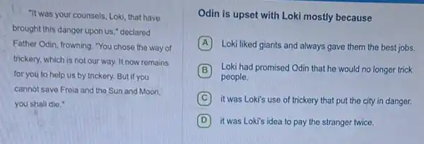 "It was your counsels, Loki that have
brought this danger upon us," declared
Father Odin, frowning. "You chose the way of
trickery, which is not our way. It now remains
for you to help us by trickery. But if you
cannot save Freia and the Sun and Moon,
you shall die,"
Odin is upset with Loki mostly because
A Loki liked giants and always gave them the best jobs.
B Loki had promised Odin that he would no longer trick
people.
C it was Loki's use of trickery that put the city in danger.
D it was Loki's idea to pay the stranger twice.