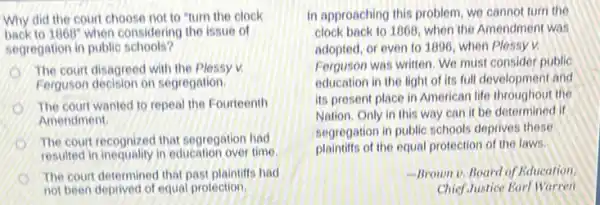 Why did the court choose not to "turn the clock
back to 1868^circ  when considering the issue of
segregation in public schools?
The court disagreed with the Plessy v.
Ferguson decision on segregation.
The court wanted to repeal the Fourteenth
Amendment
The court recognized that segregation had
resulted in inequality in education over time
The court determined that past plaintiffs had
not been deprived of equal protection.
In approaching this problem we cannot turn the
clock back to 1868 when the Amendment was
adopted, or even to 1996, when Plessy v.
Ferguson was written. We must consider public
education in the light of its full development and
its present place in American life throughout the
Nation, Only in this way can it be determined if
segregation in public schools deprives these
plaintiffs of the equal protection of the laws.
-Brown v. Board of Education.
ChiefJustice Earl Warren