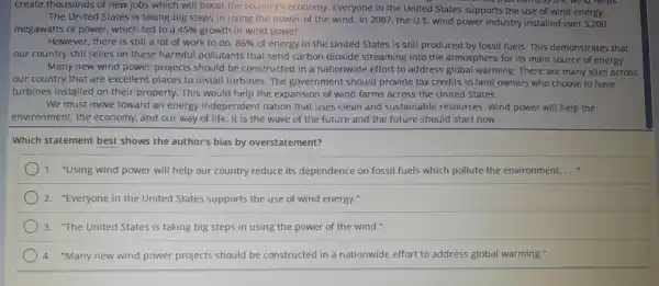 create thousand Is of new jobs which wil I boost the country's e conomy.Everyone in the United States supports the use of wil id energy.
that homess the wind helps
The United States is taking big steps in using the power of the wind. In 2007, the U.S. wind power industry installed over 5,200
megawatts of powe r.which led to a 45%  growtl h in wind power.
Howeve r. there is still a lot of work to do. 86%  of energy ir the United States is still prod uced by fossil fuels This demor strates that
our cou ntry still relies on these ha rmful poll utants that send car bon dioxide streaming into the atmosphere for its main sourc e of energy.
Many new wind power projects shoulc be constructe in a nat ionwide effort to address globa I warming.There are many sites across
our country that are nd ower places to install tu rbines .The governm ent should p rovide tax credits to land owner s who choos e to have
turbines ir stalled on thei r property.This woul d help th e expansior of wind farms across the Unite States.
We must move toward an energy independe nt nation that uses clear and sustai nable resources .wind powe will help the
environment the economy and our way of life . It is th e wave of the future and the future should star t now.
Which statement best shows the author's bias by overstatement?
1."Using wind power will help our country reduce its dependence on fossil fuels which pollute the environment. __
2."Everyone in the United States support s the use of winc l energy."
3."The United States is taking big steps in using the power of the wind."
4 "Many new wind power proiects should be constructed in a nat ionwid e effort to address global wa rming."