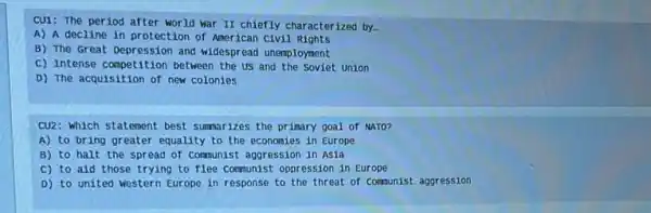 CU1: The period after world war II chiefly characterized by.
A) A decline in protection of American civil Rights
B) The Great Depression and widespread unemployment
C) Intense competition between the us and the Soviet Union
D) The acquisition of new colonies
CU2: Which statement best summarizes the primary goal of NATO?
A) to bring greater equality to the economies in Europe
B) to halt the spread of communist aggression in Asia
C) to aid those trying to flee communist oppression in Europe
D) to united western Europe in response to the threat of comunist aggression