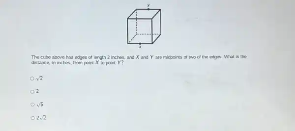 The cube above has edges of length 2 inches, and X and Y are midpoints of two of the edges.What is the
distance, in inches, from point X to point Y?
sqrt (2)
2
sqrt (6)
2sqrt (2)