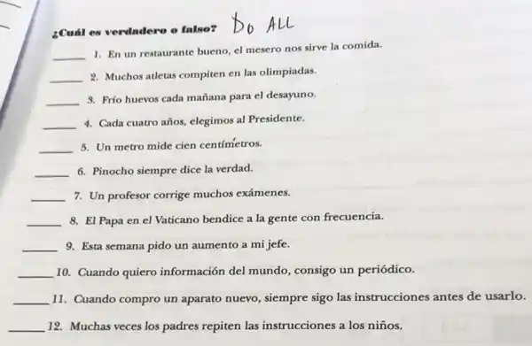 ¿Cuál es verdadero o falso?
__
1. En un restaurante bueno, el mesero nos sirve la comida.
__
2. Muchos atletas compiten en las olimpiadas.
__
3. Frío huevos cada mañana para el desayuno.
__ 4. Cada cuatro años elegimos al Presidente.
__ 5. Un metro mide cien centímetros.
__ 6. Pinocho siempre dice la verdad.
__ 7. Un profesor corrige muchos exámenes.
__ 8. El Papa en el Vaticano bendice a la gente con frecuencia.
__ 9. Esta semana pido un aumento a mi jefe.
__ 10. Cuando quiero información del mundo consigo un periódico.
__ 11. Cuando compro un aparato nuevo, siempre sigo las instrucciones antes de usarlo.
__ 12. Muchas veces los padres repiten las instrucciones a los niños.