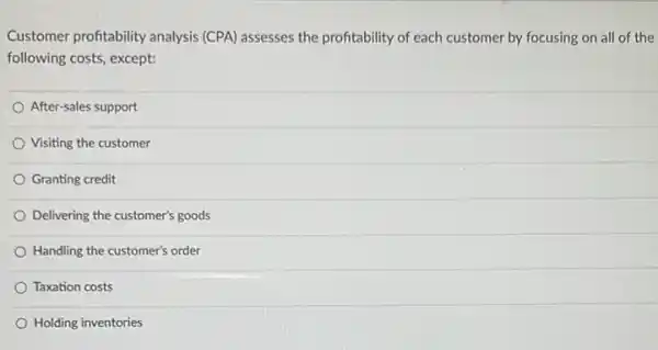 Customer profitability analysis (CPA) assesses the profitability of each customer by focusing on all of the
following costs, except:
After-sales support
Visiting the customer
Granting credit
Delivering the customer's goods
Handling the customer's order
Taxation costs
Holding inventories