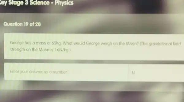 cy Sugar 3 seence -Physics
Question 19 of 28
George has a mass of 65kg. What would George weigh on the Moon? (The gravitational field
strength on the Moon is 1.6N/kg
Enter your answer as a number