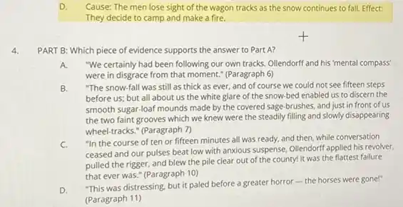 D. Cause: The men lose sight of the wagon tracks as the snow continues to fall. Effect:
They decide to camp and make a fire.
4.
PART B: Which piece of evidence supports the answer to Part A?
A. "We certainly had been following our own tracks Ollendorff and his'mental compass'
were in disgrace from that moment." (Paragraph 6)
B. "The snow-fall was still as thick as ever,and of course we could not see fifteen steps
before us; but all about us the white glare of the snow-bed enabled us to discern the
smooth sugar-loaf mounds made by the covered sage brushes, and just in front of us
the two faint grooves which we knew were the steadily filling and slowly disappearing
wheel-tracks." (Paragraph 7)
C.
"In the course of ten or fifteen minutes all was ready, and then, while conversation
ceased and our pulses beat low with anxious suspense, Ollendorff applied his revolver.
pulled the rigger, and blew the pile clear out of the county!It was the flattest failure
that ever was." (Paragraph 10)
D.
"This was distressing, but it paled before a greater horror-the horses were gone!"
(Paragraph 11)