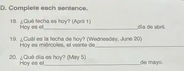 D. Compiete each sentence.
18. ¿Qué fecha es hoy? (April 1)
Hoy es el __ día de abril.
19. ¿Cuáles la fecha de hoy?(Wednesday, June 20)
Hoy es miércoles, el veinte de __
20. ¿Qué día es hoy? (May 5)
Hoy es el __ de mayo.