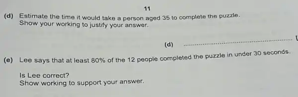 (d) Estimate the time it would take a person aged 35 to complete the puzzle.
Show your working to justify your answer.
__
(e) Lee says that at least 80% 
of the 12 people completed the puzzle in under 30 seconds.
Is Lee correct?
Show working to support your answer.