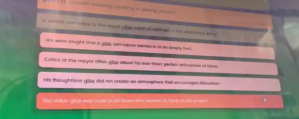 (D): to make taunting heckling, or jeering remarks
In which sentence is the word glbe used as defined in the dictionary entry?
We were taught that a gibe can cause someone to be deeply hurt.
Critics of the mayor often gibe about his less-than-perfect articulation of ideas.
His thoughtless gibe did not create an atmosphere that encouraged discussion.
The unfair gibe was cruel to all those who worked so hard on the project.