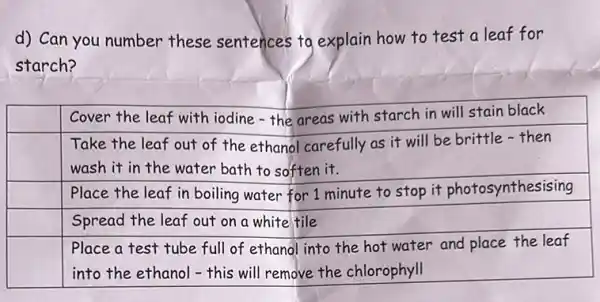 d) Can you number these sentences to explain how to test a leaf for starch?

 & Cover the leaf with iodine - the areas with starch in will stain black 
 & }(l)
Take the leaf out of the ethanol carefully as it will be brittle - then 
wash it in the water bath to soften it.
 
 & Place the leaf in boiling water for 1 minute to stop it photosynthesising 
 & Spread the leaf out on a white tile 
 & 
Place a test tube full of ethanol into the hot water and place the leaf 
into the ethanol - this will remove the chlorophyll