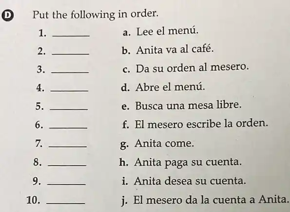 (D) Put the following in order.
1. __
a. Lee el menú.
2. __
b. Anita va al café.
3. __
c. Da su orden al mesero.
4. __
d. Abre el menú.
5. __
e. Busca una mesa libre.
6. __
f. El mesero escribe la orden.
7. __
g. Anita come.
8. __
h. Anita paga su cuenta.
9. __
i. Anita desea su cuenta.
10. __
i. El mesero da la cuenta a Anita.