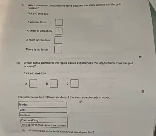 (d) Which statement describes the force between the alpha particle and the gold nucleus?
Tick (checkmark) one box
A contact force
A force of attraction
A force of repulsion
There is no force
(1)
(e) Which alpha particle in the figure above experiences the largest force from the gold nucleus?
Tick (checkmark) one box.
A
B
C
(1)
The table below lists different models of the atom in alphabetical order:

 Model 
 Bohr 
 Nuclear 
 Plum pudding 
 Thy spheres that cannot be divided 


(1)
(1) Which model in the table above was developed first?