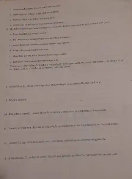 d. understand some words and make basic sounds:
c. show distress, delight anger, disgust, and fear:
f. become shy and withdraw from strangers:
g. mimic and Imitate gestures and facial expressions:
6. The following changes occur during early childhood List the approximate ages at which they occur.
a. learn bladder and bowel control:
b. make decisions based on logic instead of trial and error:
c. make decisions based on past and present experiences:
d. display frequent temper tantrums:
e. show less anxiety when faced with new experiences:
f. friends of their own age become important:
7. When a two-year-old is admitted to a hospital, why is it important to encourage the parent(s) to bring a famil-
iar object, such as a blanket or favorite toy, with the child?
8. Identify four (4) abstract concepts that children begin to understand in late childhood.
9. What is puberty?
emotional development of adolescents.
10. List at least three (3) causes of conflict during the em
11. Identify at least four (4) reasons why people use chemicals or become involved in chemical abuse.
12. List five (5)signs that may indicate an individual is
thinking about committing suicide.
13. A friend says, "T'd rather be dead!" Should you ignore your friend's comment? Why or why not?