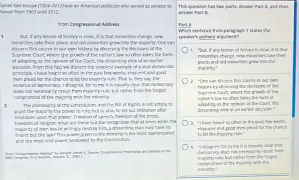 Daniel Ken inouye (1924-2012) was an American politician who served as senator to
Hawaii from 1963 until 2012.
from Congressional Address
1	But, if any lesson of history is clear.it is that minorities change, new
minorities take their place and old minorities grow into the majority. One can
discern this course in our own history by observing the decisions of the
Supreme Court where the growth of the nation's law so often takes the form
of adopting as the opinion of the Court the dissenting view of an earlier
decision. From this fact we discern the simplest example of a vital democratic
principle. I have heard so often in the past few weeks, eloquent and good
men plead for the chance to let the majority rule. That is.they say, the
essence of democracy. I disagree for to me it is equally clear that democracy
does not necessarily result from majority rule, but rather from the forged
compromise of the majority with the minority.
2	The philosophy of the Constitution, and the B.II of Rights is not simply to
grant the majority the power to rule, but is, also, to set out limitation after
limitation upon that power.Freedom of speech, freedom of the press.
freedom of religion; what are these but the recognition that at times when the
majority of men would willingly destroy him, a dissenting man may have no
friend but the law?This power given to the minority is the most sophisticated
and the most vital power bestowed by the Constitution.
(bontrosional Address" by Senter Danie K Inovye Conpressional Procendings and Detates of the
January 31,1963)
This question has two parts. Answer Part A and then
answer Part B.
Part A
Which sentence from paragraph 1 states the
speaker's poimary argument?
1. "But, if any lesson of history is clear.it is that
minorities change,new minorities take their
place, and old minorities grow into the
majority:
2. "One can discern this course in our own
history by observing the decisions of the
Supreme Court where the growth of the
nation's law so often takes the form of
adopting as the opinion of the Court, the
dissenting view of an earlier decision."
3. "Ihave heard so often in the past few weeks
eloquent and good men plead for the chance
to let the majority rule."
4. "Idisagree, for to me it is equally clear that
democracy does not necessanly result from
majority rule, but rather from the forged
compromise of the majority with the
minority."
