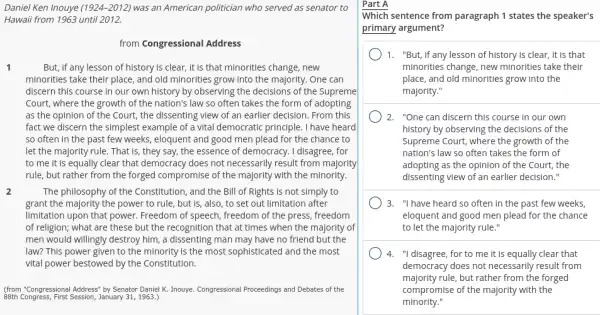 Daniel Ken Inouye (1924-2012) was an American politician who served as senator to
Hawaii from 1963 until 2012.
from Congressional Address
1	But, if any lesson of history is clear,it is that minorities change.. new
minorities take their place,and old minorities grow into the majority. One can
discern this course in our own history by observing the decisions of the Supreme
Court, where the growth of the nation's law so often takes the form of adopting
as the opinion of the Court, the dissenting view of an earlier decision. From this
fact we discern the simplest example of a vital democratic principle. I have heard
so often in the past few weeks, eloquent and good men plead for the chance to
let the majority rule.That is, they say,the essence of democracy.I disagree, for
to me it is equally clear that democracy does not necessarily result from majority
rule, but rather from the forged compromise of the majority with the minority.
2	The philosophy of the Constitution, and the Bill of Rights is not simply to
grant the majority the power to rule, but is, also, to set out limitation after
limitation upon that power.Freedom of speech, freedom of the press, freedom
of religion; what are these but the recognition that at times when the majority of
men would willingly destroy him, a dissenting man may have no friend but the
law? This power given to the minority is the most sophisticated and the most
vital power bestowed by the Constitution.
(from "Congressional Address" by Senator Daniel K. Inouye Congressional Proceedings and Debates of the
88th Congress, First Session,January 31, 1963.)
Part A
Which sentence from paragraph 1 states the speaker's
primary argument?
1. "But,if any lesson of history is clear,it is that
minorities change, new minorities take their
place, and old minorities grow into the
majority."
) 2. "One can discern this course in our own
history by observing the decisions of the
Supreme Court, where the growth of the
nation's law so often takes the form of
adopting as the opinion of the Court, the
dissenting view of an earlier decision."
3. "I have heard so often in the past few weeks,
eloquent and good men plead for the chance
to let the majority rule."
4. "I disagree,for to me it is equally clear that
democracy does not necessarily result from
majority rule, but rather from the forged
compromise of the majority with the
minority."