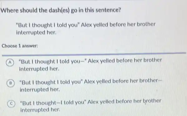 Where should the dash(es) go in this sentence?
"But I thought I told you" Alex yelled before her brother
interrupted her.
Choose 1 answer:
A "But I thought I told you-"Alex yelled before her brother
interrupted her.
B
"But I thought I told you"Alex yelled before her brother-
interrupted her.
C "But I thought-I told you"Alex yelled before her brother
interrupted her.