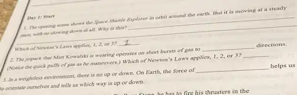 Day 1: Start
1. The opening scene shows the Space Shuttle Explorer in orbit around the earth.But it is moving at a steady
pace, with no slowing down at all. Why is this? __
Which of Newton's Laws applies, 1,2, or 3? __
2. The jetpack that Matt Kowalski is wearing operates on short bursts of gas to __ directions.
(Notice the quick puffs of gas as he maneuvers ) Which of Newton's Laws applies, 1,2, or 3? __
3. In a weightless environment, there is no up or down. On Earth, the force of
__ helps us
to orientate ourselves and tells us which way is up or down.