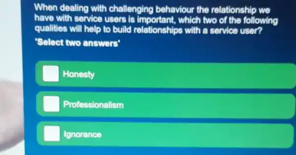 When dealing with challenging behaviour the relationship we
have with service users is important, which two of the following
qualities will help to build relationships with a service user?
'Select two answers'
Honesty
Professionalism
Ignorance