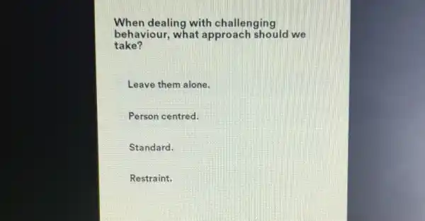 When dealing with challenging
behaviour, what approach should we
take?
Leave them alone.
Person centred.
Standard.
Restraint.