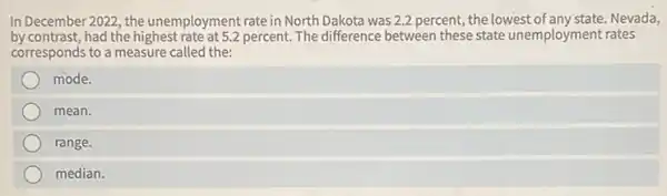 In December 2022, the unemployment rate in North Dakota was 2.2 percent,the lowest of any state. Nevada,
by contrast,had the highest rate at 5.2 percent. The difference between these state unemployment rates
corresponds to a measure called the:
mode.
mean.
range.
median.