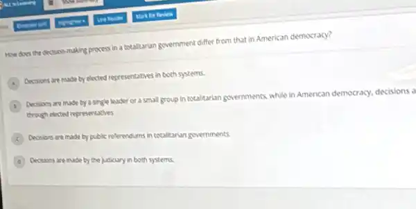 How does the decision-making process in a totalitarian government differ from that in American democracy?
A
Decisions are made by elected representatives in both systems.
B
Decisions are made by a single leader of a small group in totalitarian governments, while in American democracy, decisions a
through elected representatives
C
Decisions are made by public referendums in totalitarian governments.
D Decisions are made by the judiciary in both systems.