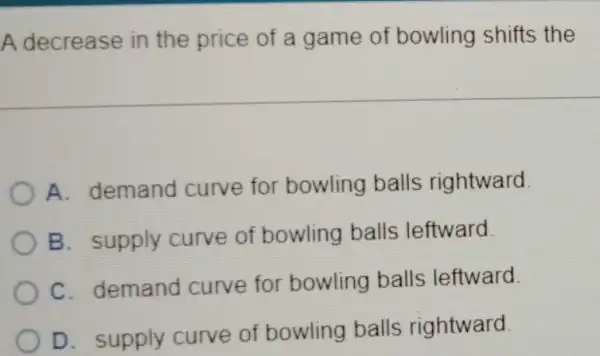 A decrease in the price of a game of bowling shifts the
A. demand curve for bowling balls rightward
B. supply curve of bowling balls leftward.
C. demand curve for bowling balls leftward
D. supply curve of bowling balls rightward