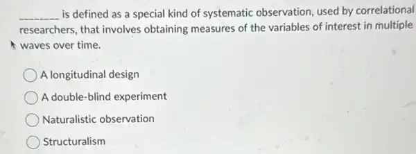 __ is defined as a special kind of systematic observation, used by correlational
researchers, that involves obtaining measures of the variables of interest in multiple
waves over time.
A longitudinal design
A double-blind experiment
Naturalistic observation
Structuralism