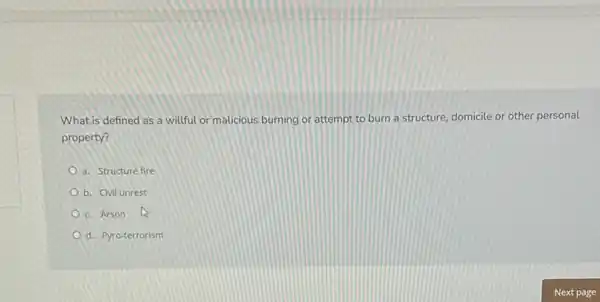 What is defined as a willful or malicious burning or attempt to burn a structure, domicile or other personal
property?
a. Structure fire
b. Civil unrest
c. Arson 13
d. Pyro-terrorism