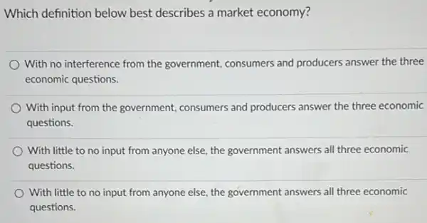 Which definition below best describes a market economy?
With no interference from the government, consumers and producers answer the three
economic questions.
With input from the government, consumers and producers answer the three economic
questions.
With little to no input from anyone else the government answers all three economic
questions.
With little to no input from anyone else.the government answers all three economic
questions.