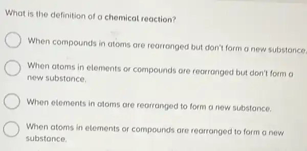 What is the definition of a chemical reaction?
When compounds in atoms are rearranged but don't form a new substance.
When atoms in elements or compounds are rearranged but don't form a
new substance.
When elements in atoms are rearranged to form a new substance.
When atoms in elements or compounds are rearranged to form a now
substance.