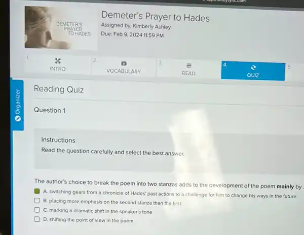 Demeter's Prayer to Hades
Assigned by: Kimberly Ashley
Due: Feb 9,2024 11:59 PM
Reading Quiz
Question 1
Instructions
Read the question carefully and select the best answer.
The author's choice to break the poem into two stanzas adds to the development of the poem mainly by
A. switching gears from a chronicle of Hades'past actions to a challenge for him to change his ways in the future
B. placing more emphasis on the second stanza than the first
C. marking a dramatic shift in the speaker's tone
D. shifting the point of view in the poem