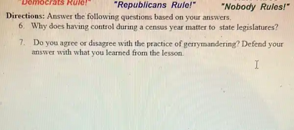 Democrats Rule!"
Directions: Answer the following questions based on your answers.
6. Why does having control during a census year matter to state legislatures?
7. Do you agree or disagree with the practice of gerrymandering? Defend your
answer with what you learned from the lesson
"Republicans Rule!"
"Nobody Rules!"