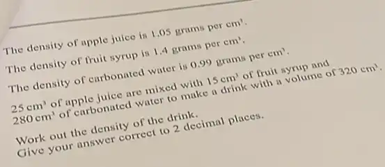 The density of apple juice is 1.05 grams per cm^3
The density of fruit syrup is 1,4 grams per cm^3
The density of curbonated water is 0.99 grams per cm^3
25cm^3 of apple juice are mixed with 15cm^3 of fruit syrup and
280cm^3 of carbonated water to make a drink with a volume of 320cm^3
Work out the density of the drink.
Give your answer correct to 2 decimal places.