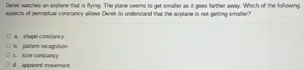 Derek watches an airplane that is flying. The plane seems to get smaller as it goes farther away. Which of the following
aspects of perceptual constancy allows Derek to understand that the airplane is not getting smaller?
a. shape constancy
b. pattern recognition
c. size constancy
d. apparent movement