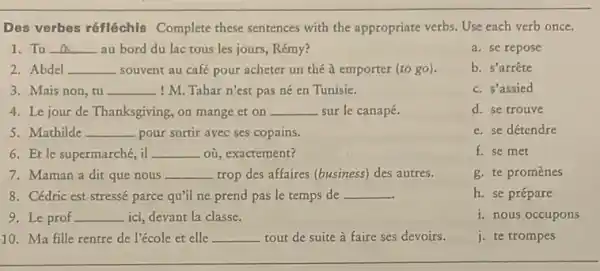 Des verbes réfléchis Complete these sentences with the appropriate verbs. Use each verb once.
1. Tu __ au bord du lac tous les jours, Rémy?
a. se repose
2. Abdel __ souvent au café pour acheter un thé à emporter (to go).
b. s'arrête
3. Mais non, tu __ ! M. Tahar n'est pas né en Tunisie.
c. s'assied
4. Le jour de Thanksgiving,on mange et on __ sur le canapé.
d. se trouve
5. Mathilde __ pour sortir avec ses copains.
e. se détendre
6. Et le supermarché, il __ où, exactement?
f. se met
7. Maman a dit que nous __ trop des affaires (business)des autres.
g. te promènes
8. Cédric est stressé parce qu'il ne prend pas le temps de __
h. se prépare
9. Le prof __ ici, devant la classe.
i. nous occupons
10. Ma fille rentre de l'école et elle __ tout de suite à faire ses devoirs.
j. te trompes