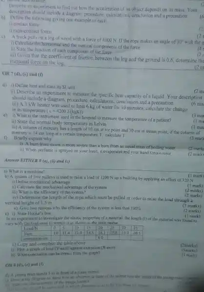 Describe an experiment to find out how the acceleration of an object depends on its mass Your description should include a diagram, procedure, calculations, conclusion and a precaution.
b) Define the following giving one example of each.
i) contact force
i) contact force
c) A truck pulls on a log of wood with a force of 4000 mathrm(~N) . If the rope makes an angle of 30^circ with the
i) Calculate the horizontal and the vertical components of the force
ii) State the function of each component of the force
iii) Given that the coefficient of friction between the log and the ground is 0.6 , determine the frictional force on the log.
OR (7 mathrm(~d)) , (e.d) and (f)
d) i) Define heat and state its SI unit
ii) Describe an experiment to measure the specific heat capacity of a liquid. Your description should include a diagram, procedure, calculations, conclusion and a precaution.
iii) A 3 mathrm(~kW) heater was used to heat 6 mathrm(~kg) of water for 10 minutes, calculate the change in its temperature (mathrm(c)=4200 mathrm(~J) / mathrm(kgKg)) 
e) i) What is the instrument used in the hospital to measure the temperature of a patient?
ii) State the normal body temperature in kelvin
iii) A column of mercury has a length of 10 mathrm(~cm) at ice point and 30 mathrm(~cm) at steam point, if the column of mercury is 14 mathrm(~cm) long at a certain temperature mathrm(T) , calculate mathrm(T) 
f) Briefly explain why
i) A burn from steam is more severe than a bum from an equal mass of boiling water
ii) When perfume is sprayed on your hand, it evaporates and your hand feels cooler
(2 mark:
(2 mark:
(2 marks
Answer EITER 8 (a), (b) and (c)
a) What is a machine?
b) A system of five pulleys is used to raise a load of 1200 mathrm(~N) up a building by applying an effort of 320 mathrm(~N) 
i) Define mechanical advantage
ii) Calculate the mechanical advantage of the system
iii) What is the efficiency of the system?
iv) Determine the length of the rope, which must be pulled in order to raise the load through a vertical height of 1.5 mathrm(~m) .
(3 marks)
(2 marks)
(3 marks)
(3 marks)
(3 marks)
(3 marks)
(3 marks)
(3 marks)
(3 marks)
(3 marks)
In an experiment to investigate the elastic properties of a material, the length (1) of the material was found to vary with the load used to stretch it as shown in the table eciow.

 }(l) ( Looding ) 
 ( Item ) & 0 & 5 & 10 & 15 & 20 & 25 & 30 & 35 
 extension & 10 & 114 & 13.0 & 14.5 & 16.1 & 17.6 & 19.0 & 20.5 


i) Copy and complete the table against extension (X-axis)
ii) Plot a graph of lead ( mathrm(X) -axis) above
i) What conclusion can be drawn from the graph?
(2marks)
(5marks)
(5marks)
(1 mark)
OR 8 (d), (e) and (f)
(i)
(2marks)
(5marks)
(1 mark)