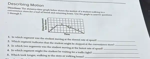 Describing Motion
Directions: The distance-time graph below shows the motion of a student walking to a
convenience store for a loaf of bread and returning home Use the graph to answer questions
1 through 5.
1. In which segment was the student moving at the slowest rate of speed?
__
2. Which segment indicates that the student might be stopped at the convenience store?
__
3. In which two segments was the student moving at the fastest rate of speed? __
4. In which segment might the student be waiting for a traffic light? __
5. Which took longer walking to the store or walking home? __