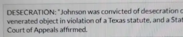 DESECRATION:,"Johnson was convicted of desecration c
venerated object in violation of a Texas statute , and a Stat
Court of Appeals affirmed.